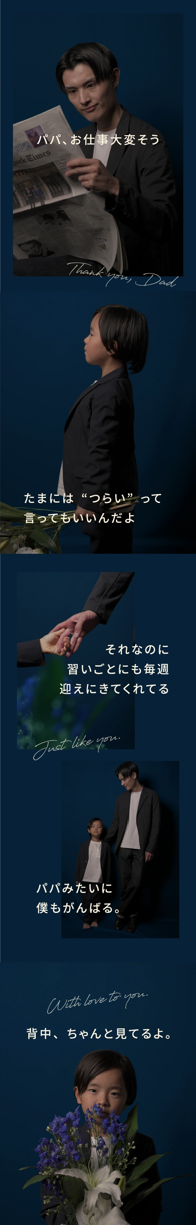 パパ､お仕事大変そう Thank you, Dad たまには“つらい”って言ってもいいんだよ それなのに習いごとにも毎週迎えにきてくれてる Thank you, Dad パパみたいに僕もがんばる。With love to you. 背中、ちゃんと見てるよ。